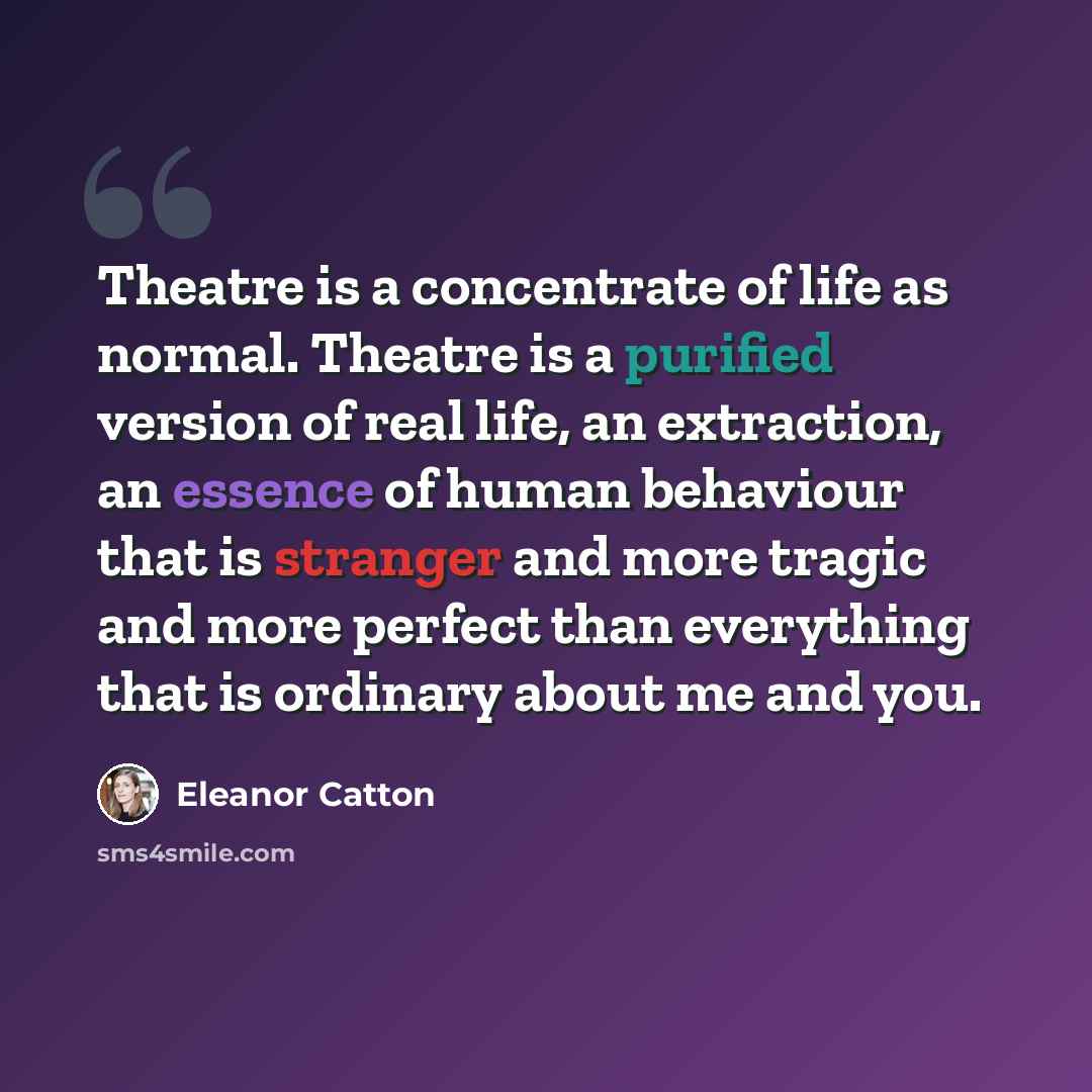 “Theatre is a concentrate of life as normal. Theatre is a purified version of real life, an extraction, an essence of human behaviour that is stranger and more tragic and more perfect than everything that is ordinary about me and you.” quote by Eleanor Catton