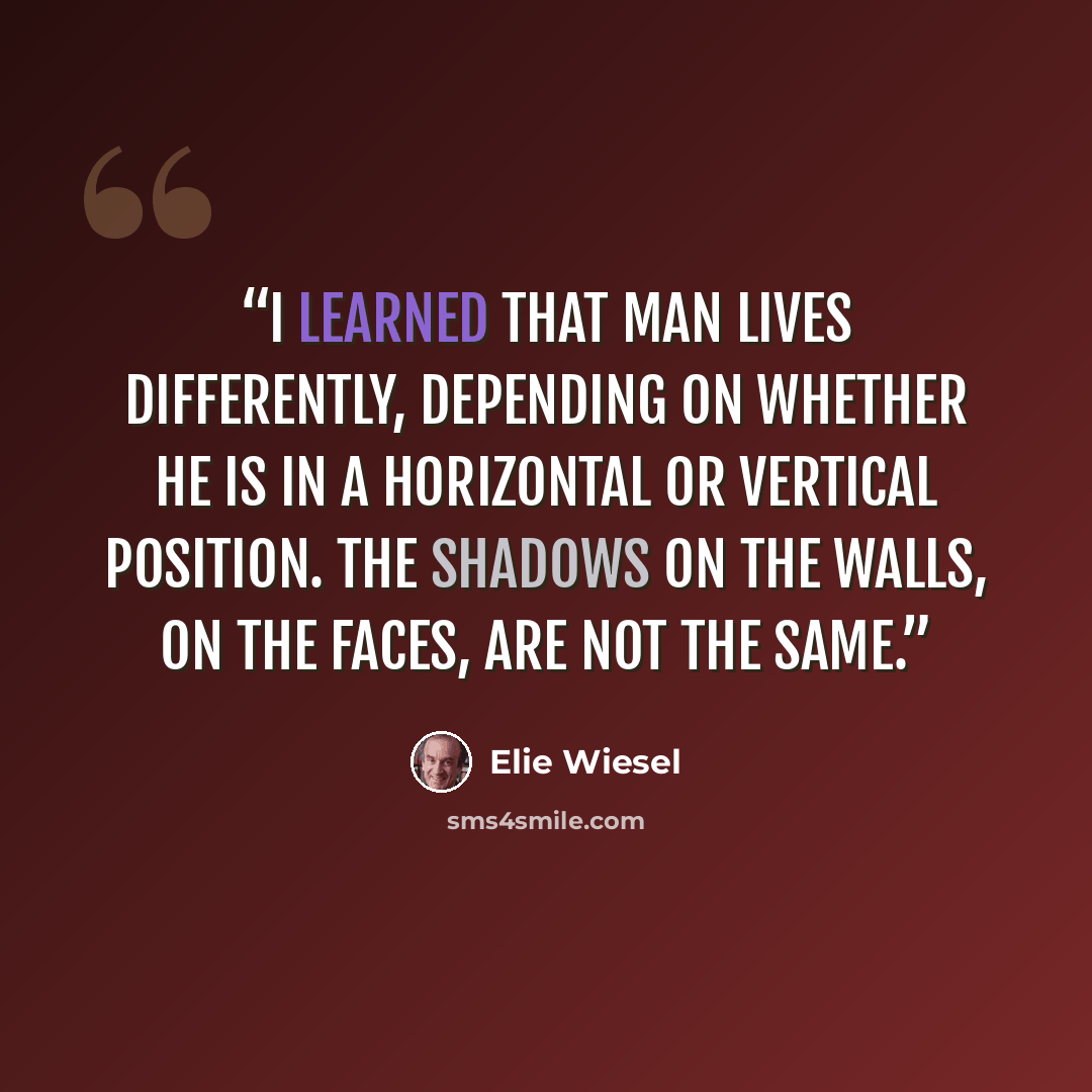 “I learned that man lives differently, depending on whether he is in a horizontal or vertical position. The shadows on the walls, on the faces, are not the same.” quote by Elie Wiesel