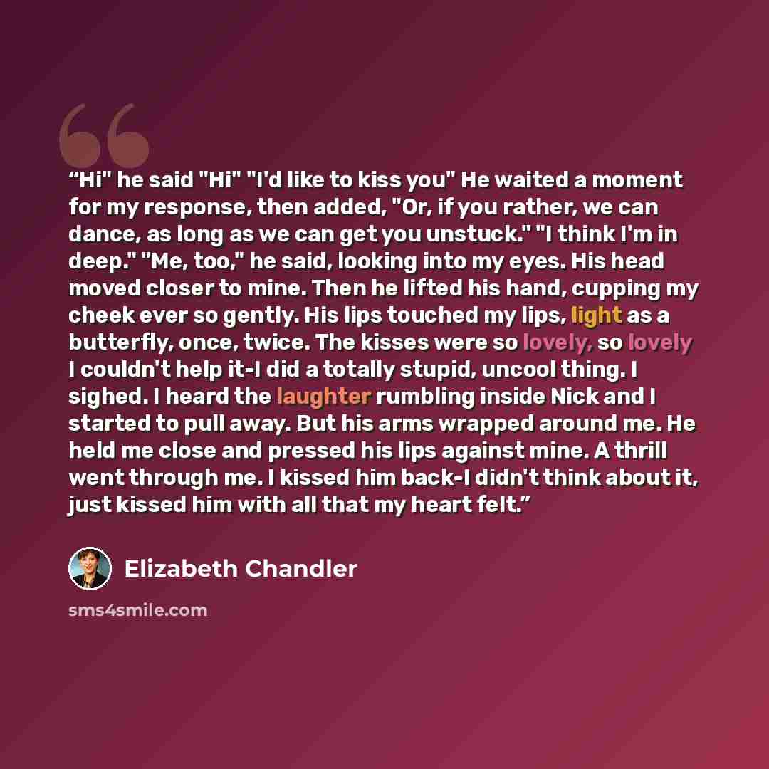 “Hi" he said "Hi" "I'd like to kiss you" He waited a moment for my response, then added, "Or, if you rather, we can dance, as long as we can get you unstuck." "I think I'm in deep." "Me, too," he said, looking into my eyes. His head moved closer to mine. Then he lifted his hand, cupping my cheek…” quote by Elizabeth Chandler