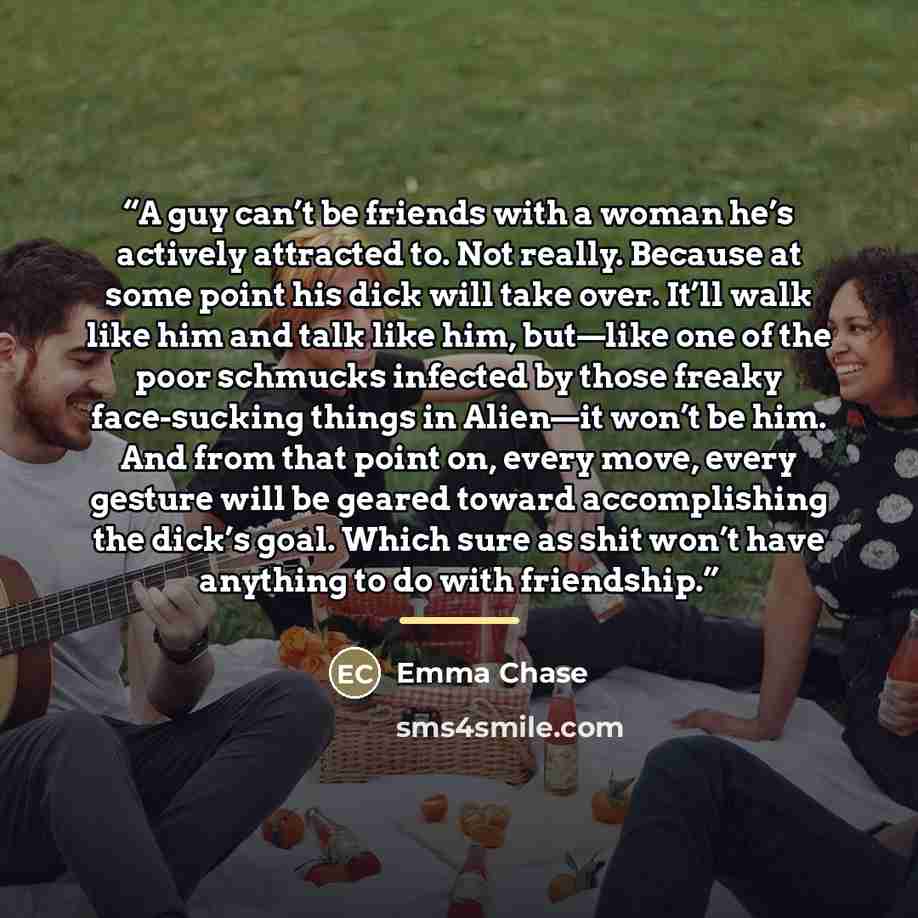 “A guy can’t be friends with a woman he’s actively attracted to. Not really. Because at some point his dick will take over. It’ll walk like him and talk like him, but—like one of the poor schmucks infected by those freaky face-sucking things in Alien—it won’t be him. And from that point on, every…” quote by Emma Chase