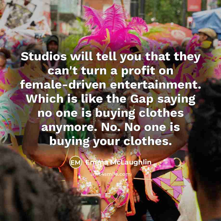 “Studios will tell you that they can't turn a profit on female-driven entertainment. Which is like the Gap saying no one is buying clothes anymore. No. No one is buying your clothes.” quote by Emma McLaughlin
