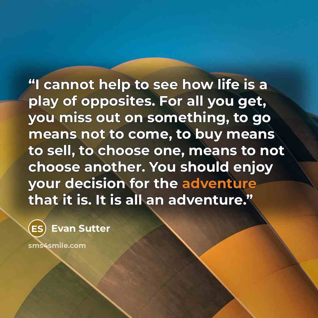 “I cannot help to see how life is a play of opposites. For all you get, you miss out on something, to go means not to come, to buy means to sell, to choose one, means to not choose another. You should enjoy your decision for the adventure that it is. It is all an adventure.” quote by Evan Sutter
