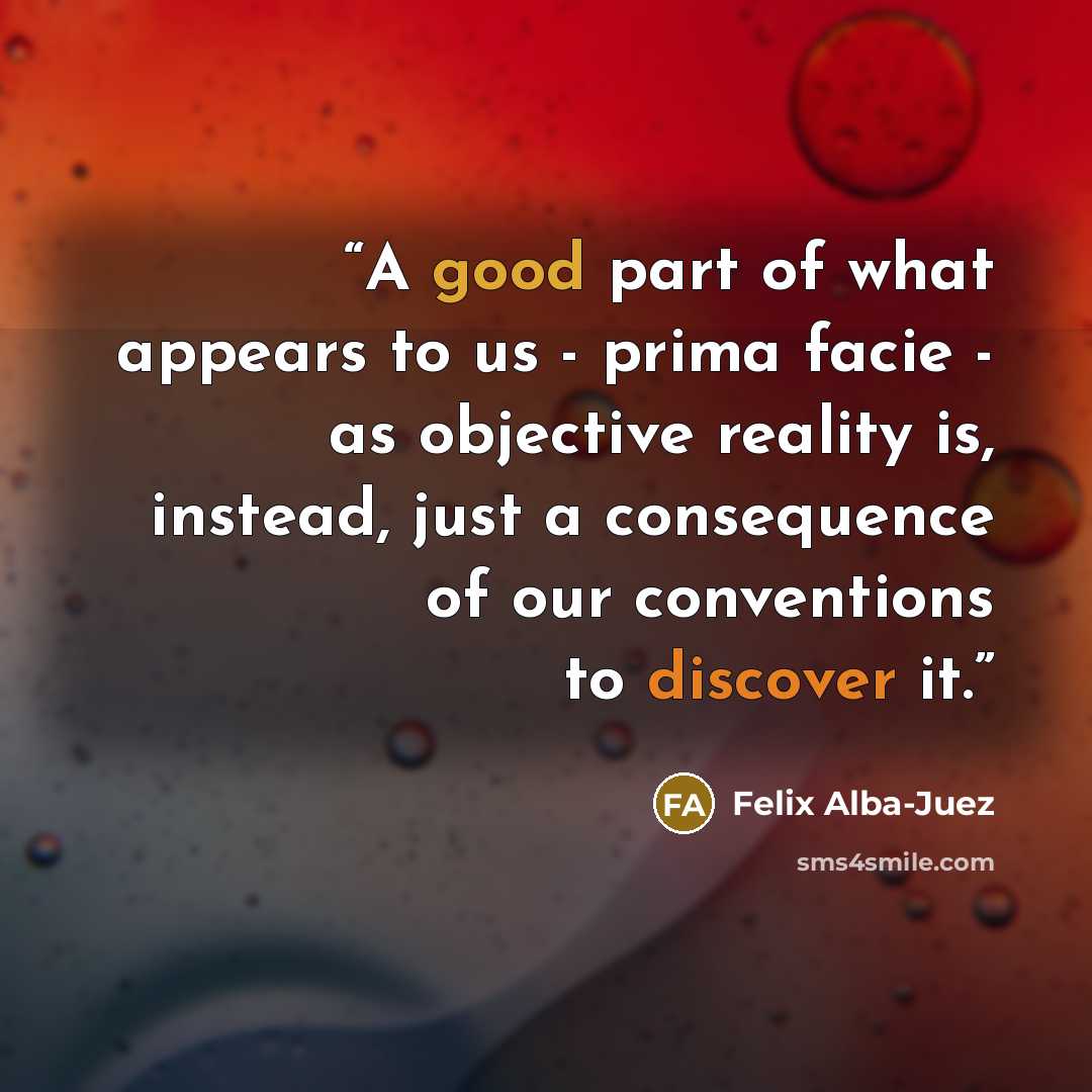 “A good part of what appears to us - prima facie - as objective reality is, instead, just a consequence of our conventions to discover it.” quote by Felix Alba-Juez