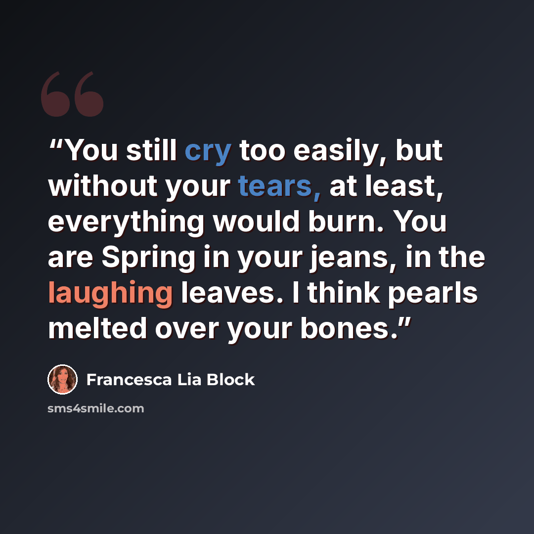 “You still cry too easily, but without your tears, at least, everything would burn. You are Spring in your jeans, in the laughing leaves. I think pearls melted over your bones.” quote by Francesca Lia Block
