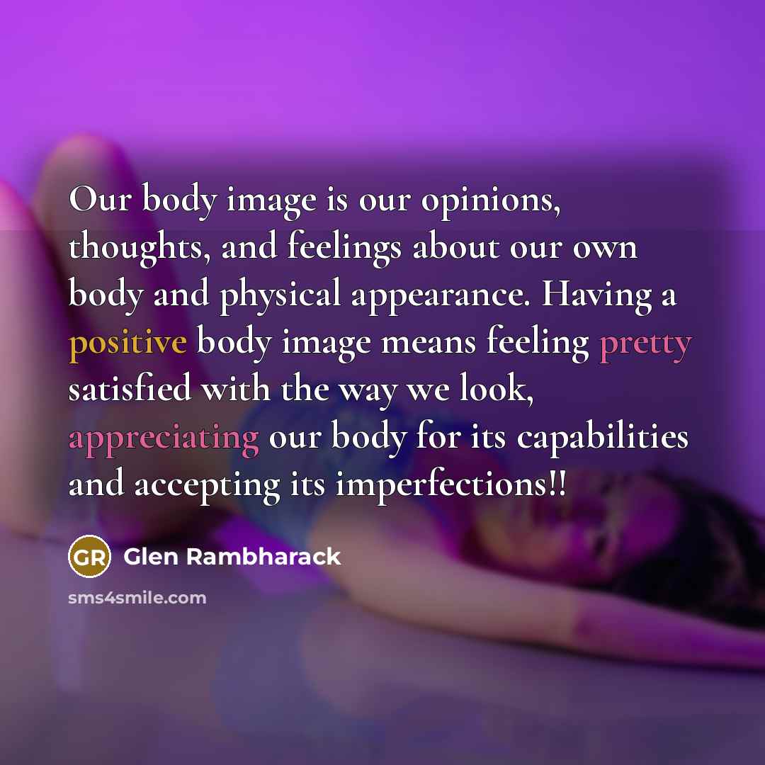 “Our body image is our opinions, thoughts, and feelings about our own body and physical appearance. Having a positive body image means feeling pretty satisfied with the way we look, appreciating our body for its capabilities and accepting its imperfections!!” quote by Glen Rambharack