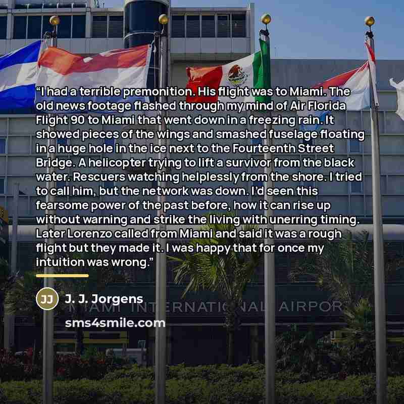 “I had a terrible premonition. His flight was to Miami. The old news footage flashed through my mind of Air Florida Flight 90 to Miami that went down in a freezing rain. It showed pieces of the wings and smashed fuselage floating in a huge hole in the ice next to the Fourteenth Street Bridge. A…” quote by Anonymous