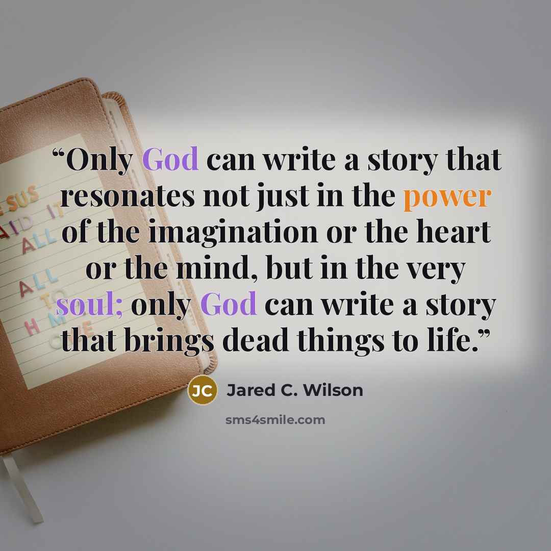 “Only God can write a story that resonates not just in the power of the imagination or the heart or the mind, but in the very soul; only God can write a story that brings dead things to life.” quote by Jared C. Wilson