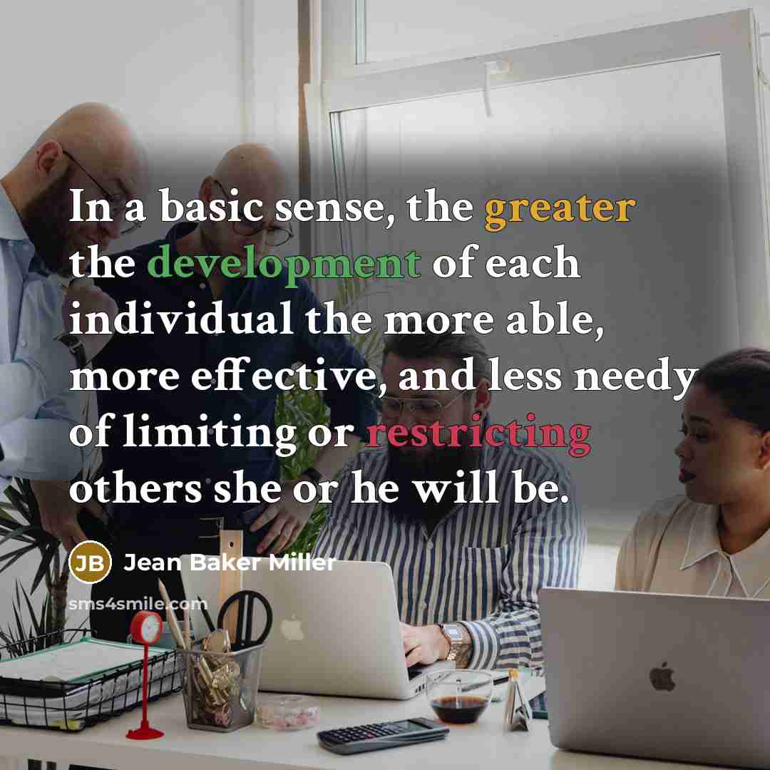 “In a basic sense, the greater the development of each individual the more able, more effective, and less needy of limiting or restricting others she or he will be.” quote by Jean Baker Miller
