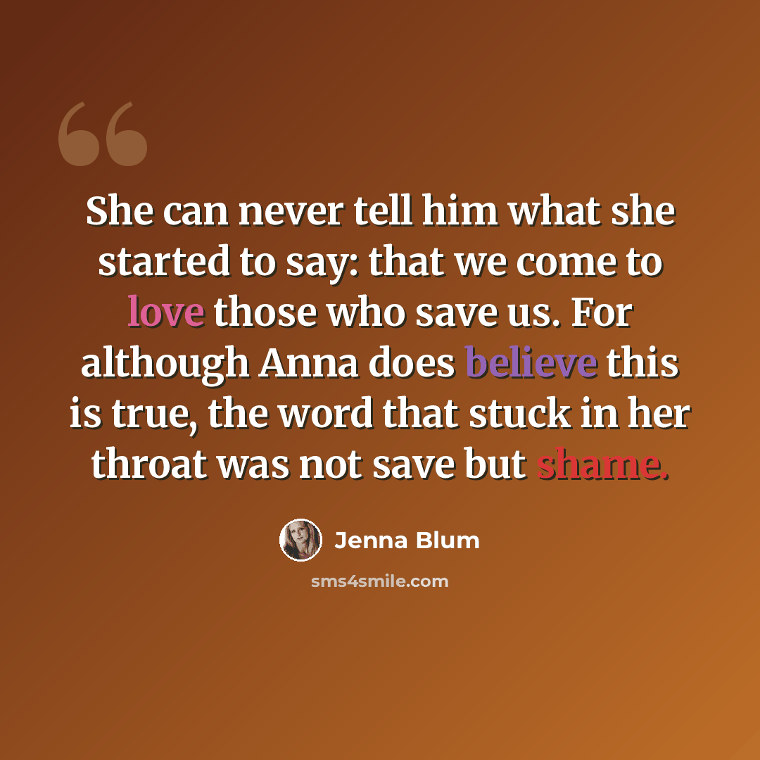 “She can never tell him what she started to say: that we come to love those who save us. For although Anna does believe this is true, the word that stuck in her throat was not save but shame.” quote by Jenna Blum