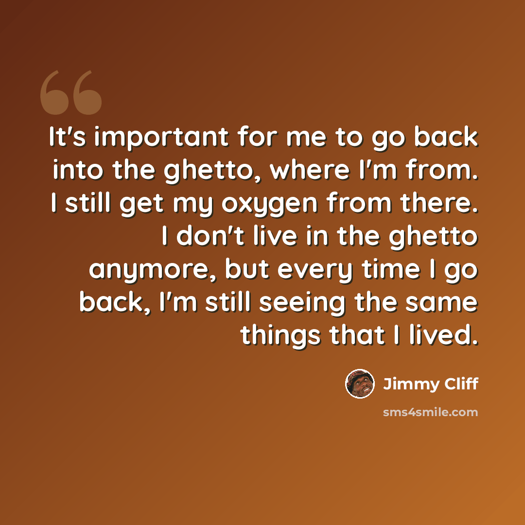 “It's important for me to go back into the ghetto, where I'm from. I still get my oxygen from there. I don't live in the ghetto anymore, but every time I go back, I'm still seeing the same things that I lived.” quote by Jimmy Cliff