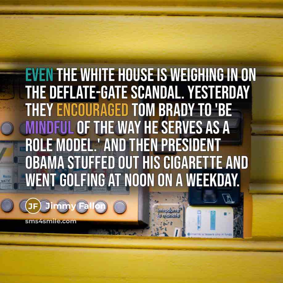“Even the White House is weighing in on the deflate-gate scandal. Yesterday they encouraged Tom Brady to 'be mindful of the way he serves as a role model.' And then President Obama stuffed out his cigarette and went golfing at noon on a weekday.” quote by Jimmy Fallon