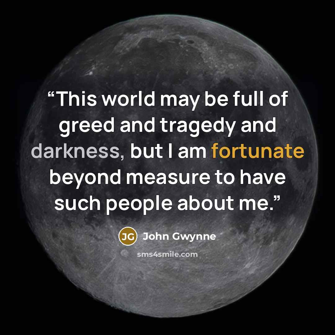 “This world may be full of greed and tragedy and darkness, but I am fortunate beyond measure to have such people about me.” quote by John Gwynne