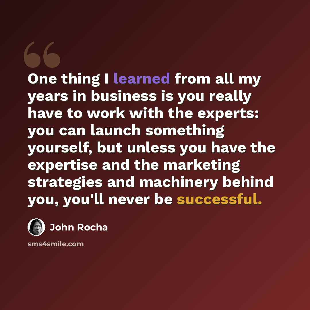 “One thing I learned from all my years in business is you really have to work with the experts: you can launch something yourself, but unless you have the expertise and the marketing strategies and machinery behind you, you'll never be successful.” quote by John Rocha