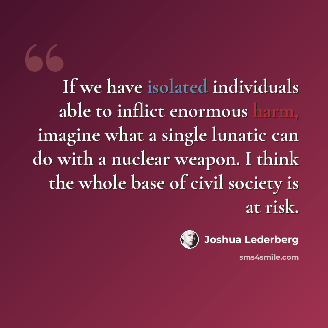 “If we have isolated individuals able to inflict enormous harm, imagine what a single lunatic can do with a nuclear weapon. I think the whole base of civil society is at risk.” quote by Joshua Lederberg