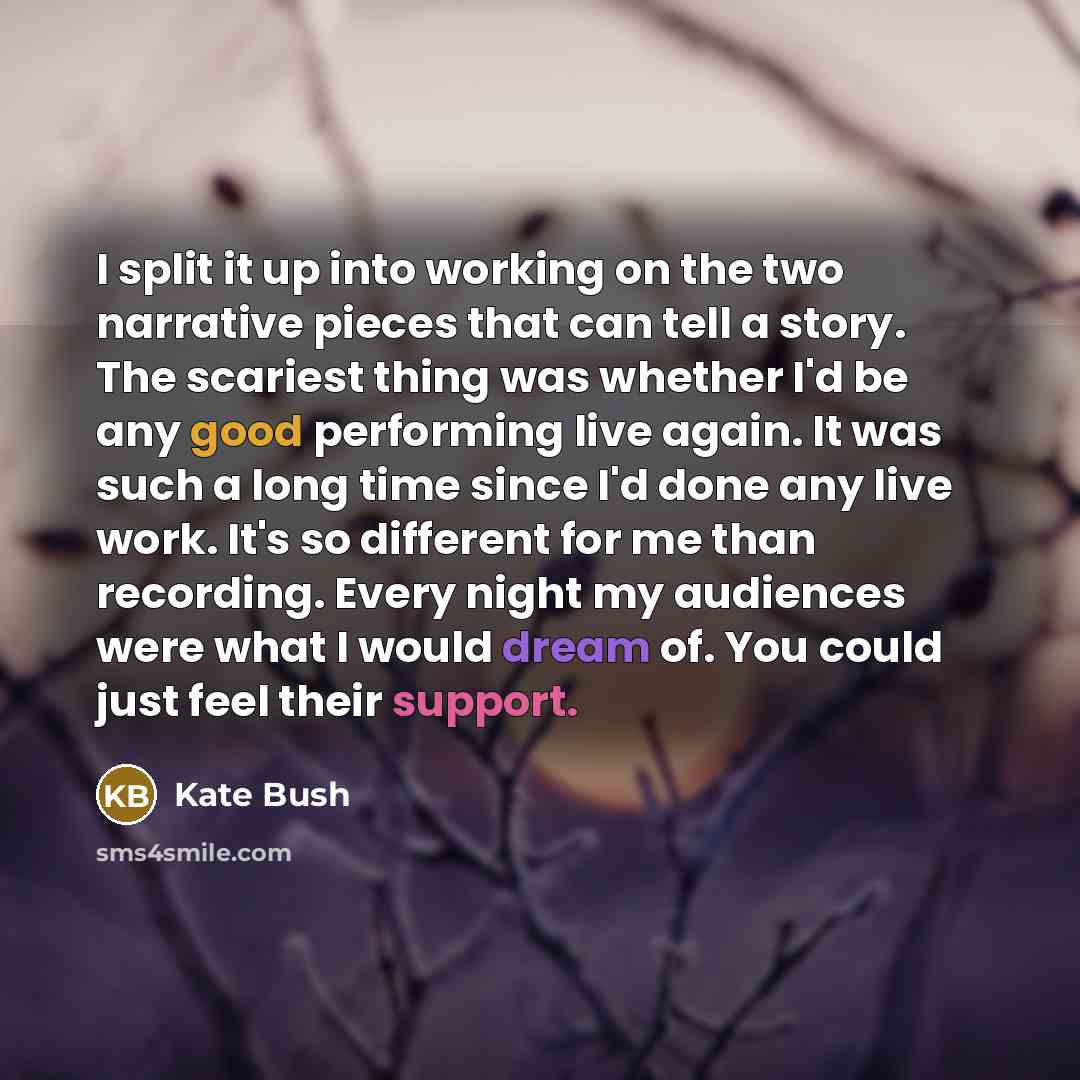 “I split it up into working on the two narrative pieces that can tell a story. The scariest thing was whether I'd be any good performing live again. It was such a long time since I'd done any live work. It's so different for me than recording. Every night my audiences were what I would dream of…” quote by Kate Bush