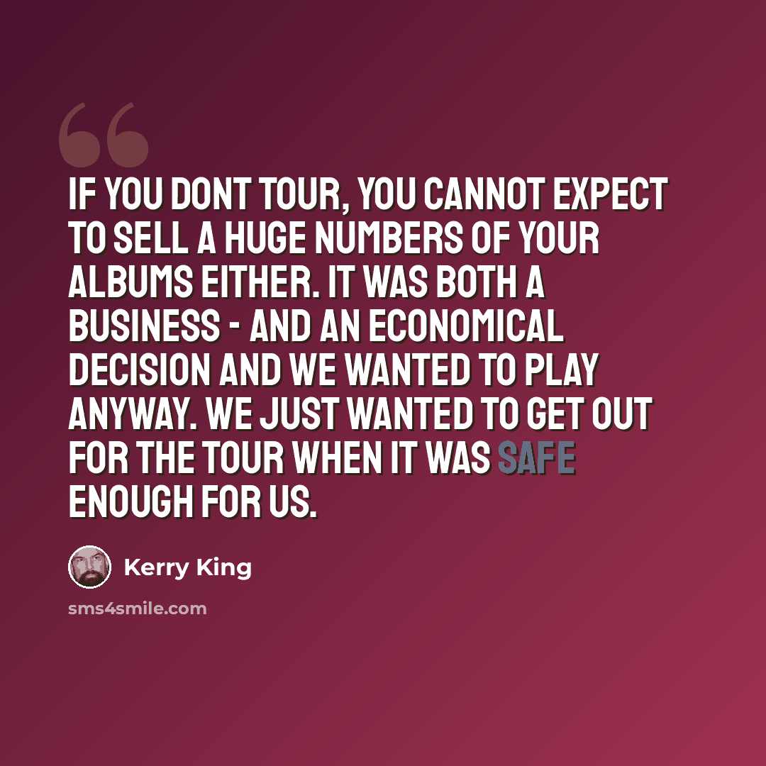 “If you dont tour, you cannot expect to sell a huge numbers of your albums either. It was both a business - and an economical decision and we wanted to play anyway. We just wanted to get out for the tour when it was safe enough for us.” quote by Kerry King