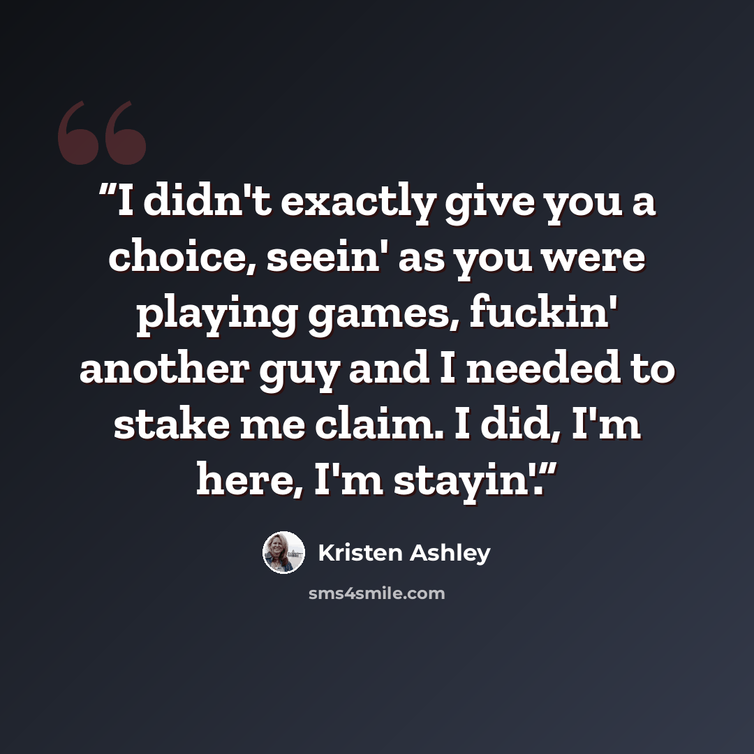 “I didn't exactly give you a choice, seein' as you were playing games, fuckin' another guy and I needed to stake me claim. I did, I'm here, I'm stayin'.” quote by Kristen Ashley