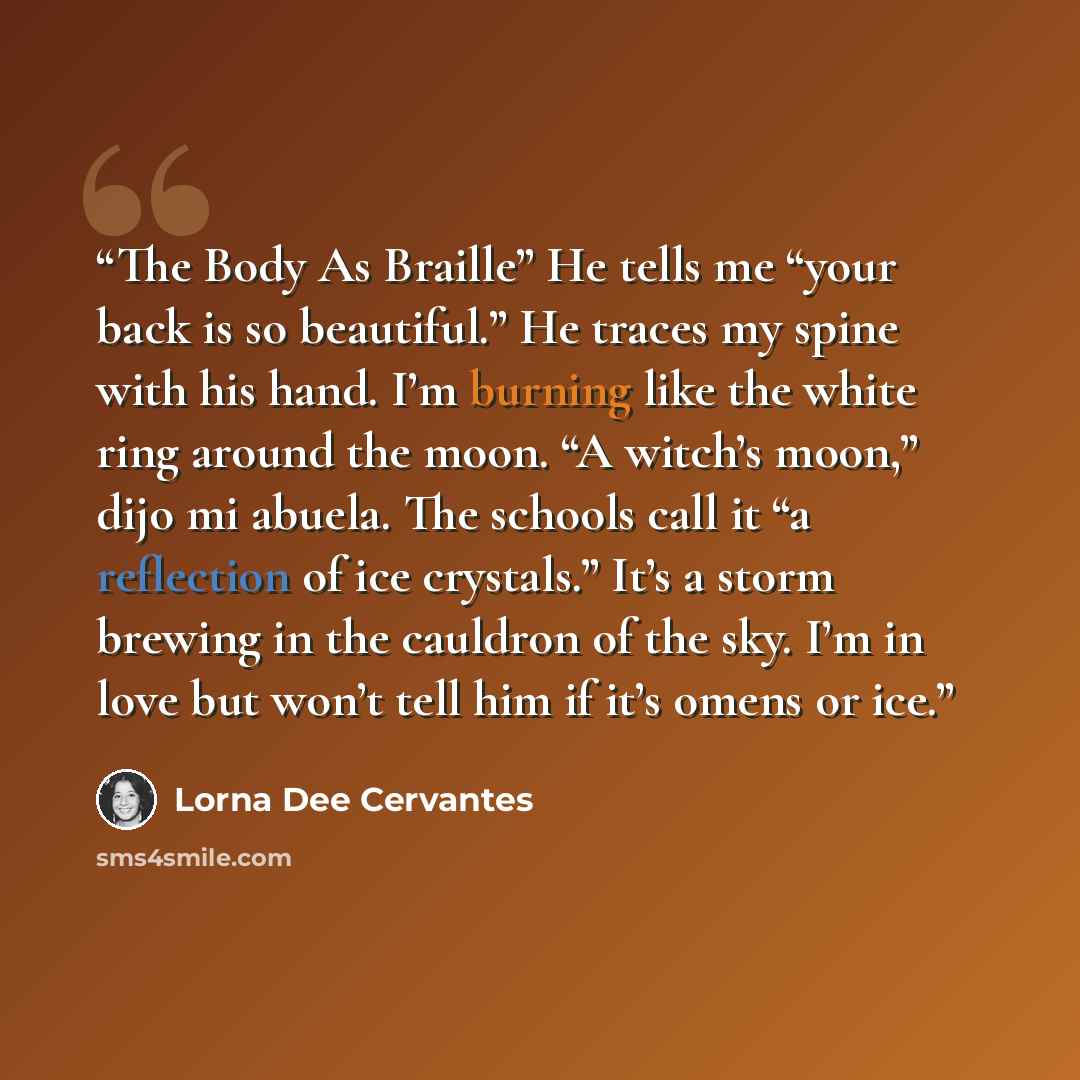“The Body As Braille” He tells me “your back is so beautiful.” He traces my spine with his hand. I’m burning like the white ring around the moon. “A witch’s moon,” dijo mi abuela. The schools call it “a reflection of ice crystals.” It’s a storm brewing in the cauldron of the sky. I’m in love but…” quote by Lorna Dee Cervantes
