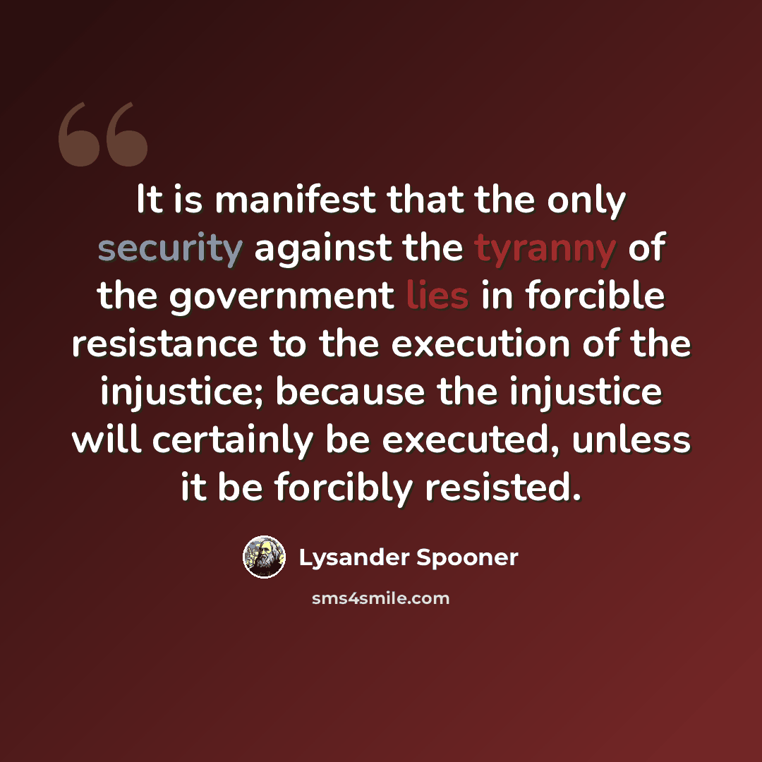 “It is manifest that the only security against the tyranny of the government lies in forcible resistance to the execution of the injustice; because the injustice will certainly be executed, unless it be forcibly resisted.” quote by Lysander Spooner