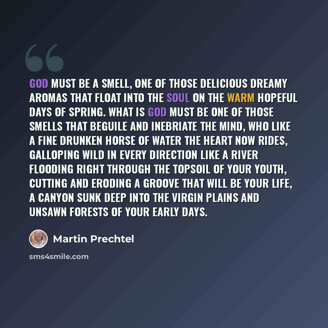 “God must be a smell, one of those delicious dreamy aromas that float into the soul on the warm hopeful days of spring. What is God must be one of those smells that beguile and inebriate the mind, who like a fine drunken horse of water the heart now rides, galloping wild in every direction like a…” quote by Martin Prechtel