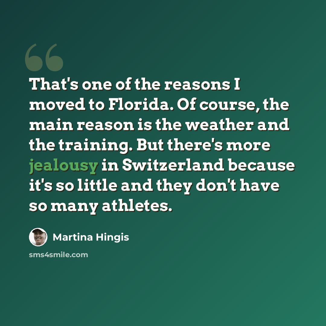 “That's one of the reasons I moved to Florida. Of course, the main reason is the weather and the training. But there's more jealousy in Switzerland because it's so little and they don't have so many athletes.” quote by Martina Hingis