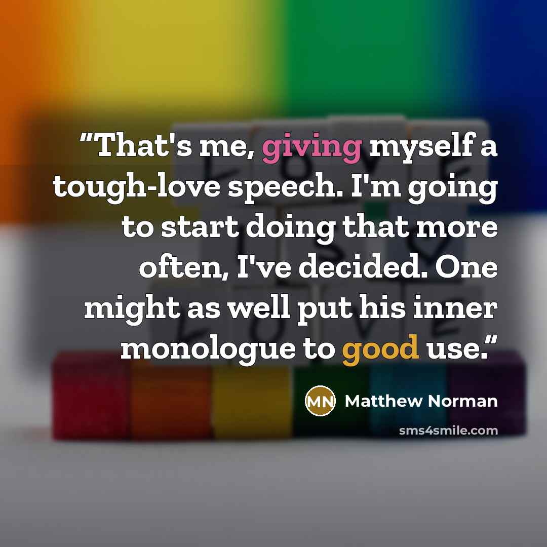 “That's me, giving myself a tough-love speech. I'm going to start doing that more often, I've decided. One might as well put his inner monologue to good use.” quote by Matthew Norman