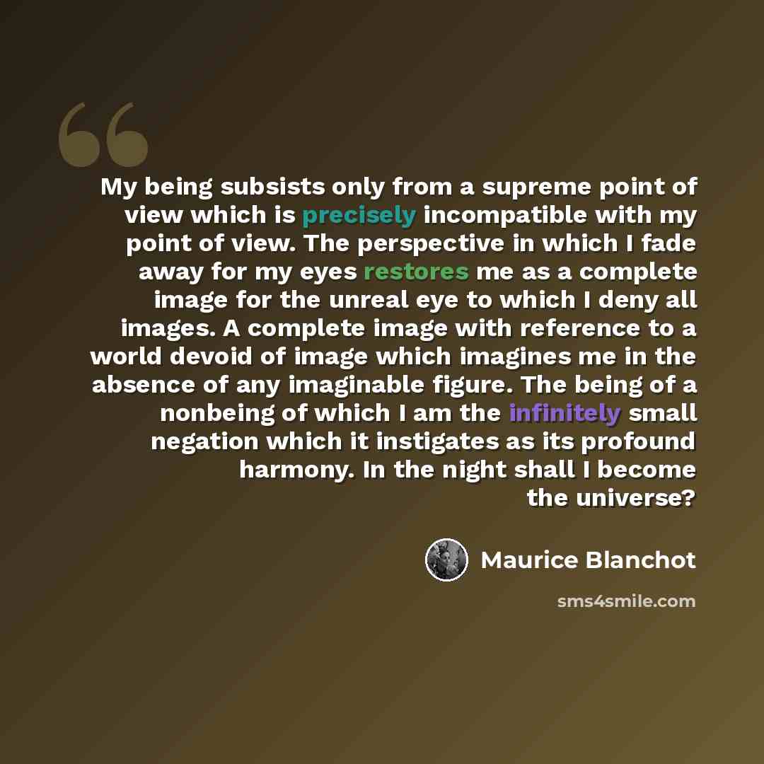 “My being subsists only from a supreme point of view which is precisely incompatible with my point of view. The perspective in which I fade away for my eyes restores me as a complete image for the unreal eye to which I deny all images. A complete image with reference to a world devoid of image…” quote by Maurice Blanchot