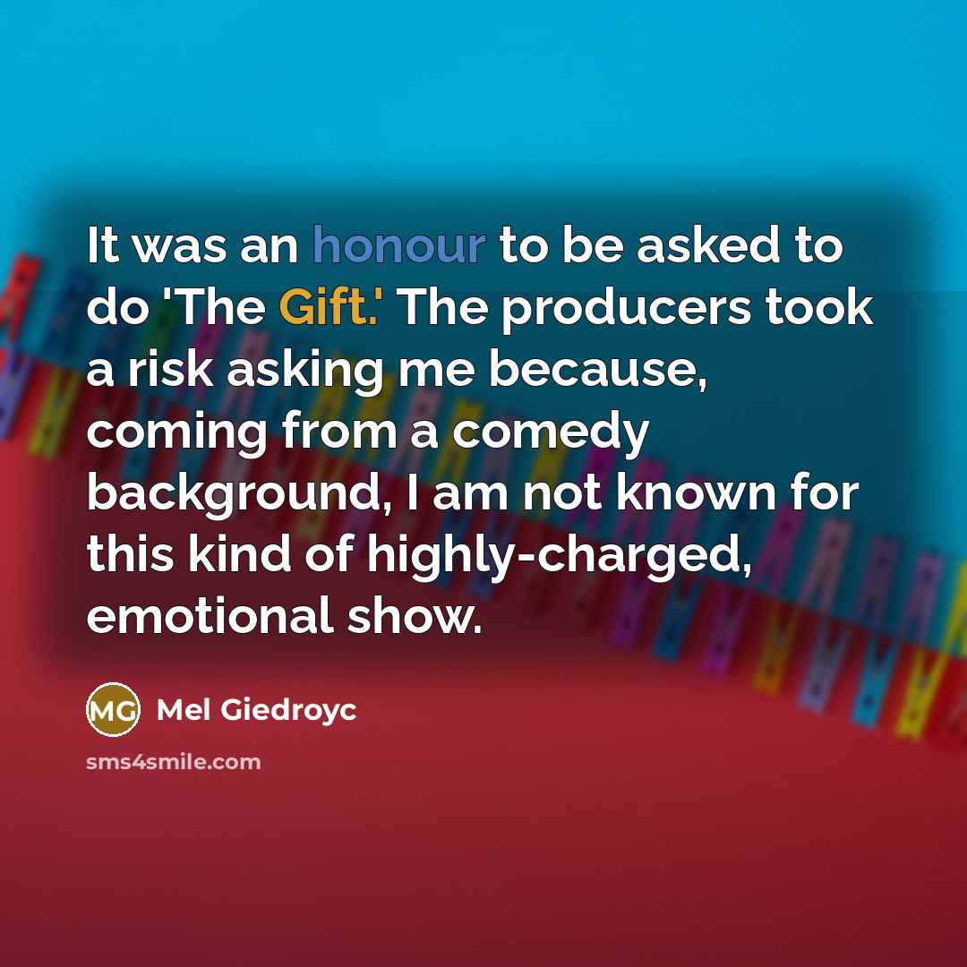 “It was an honour to be asked to do 'The Gift.' The producers took a risk asking me because, coming from a comedy background, I am not known for this kind of highly-charged, emotional show.” quote by Mel Giedroyc