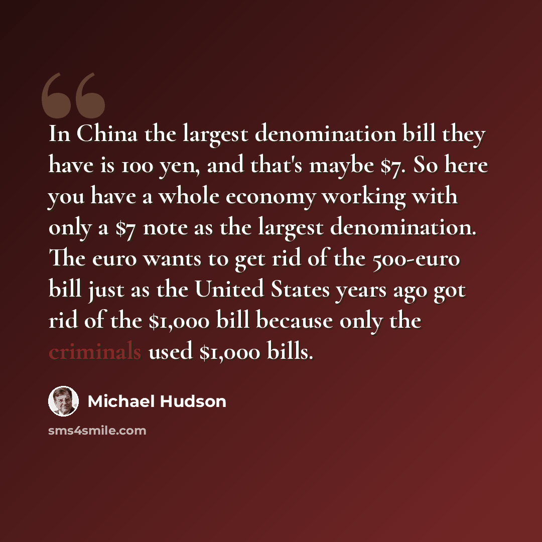 “In China the largest denomination bill they have is 100 yen, and that's maybe $7. So here you have a whole economy working with only a $7 note as the largest denomination. The euro wants to get rid of the 500-euro bill just as the United States years ago got rid of the $1,000 bill because only the…” quote by Michael Hudson