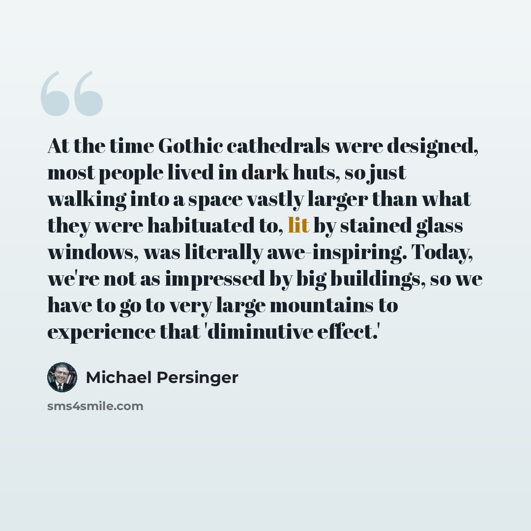 “At the time Gothic cathedrals were designed, most people lived in dark huts, so just walking into a space vastly larger than what they were habituated to, lit by stained glass windows, was literally awe-inspiring. Today, we're not as impressed by big buildings, so we have to go to very large…” quote by Michael Persinger