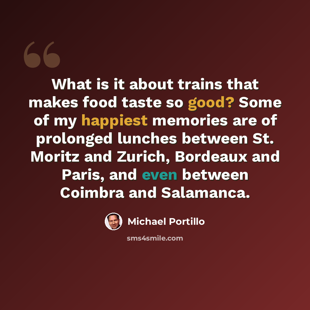 “What is it about trains that makes food taste so good? Some of my happiest memories are of prolonged lunches between St. Moritz and Zurich, Bordeaux and Paris, and even between Coimbra and Salamanca.” quote by Michael Portillo