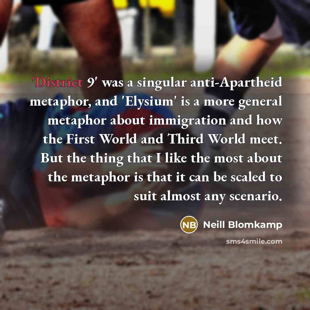 “'District 9' was a singular anti-Apartheid metaphor, and 'Elysium' is a more general metaphor about immigration and how the First World and Third World meet. But the thing that I like the most about the metaphor is that it can be scaled to suit almost any scenario.” quote by Neill Blomkamp