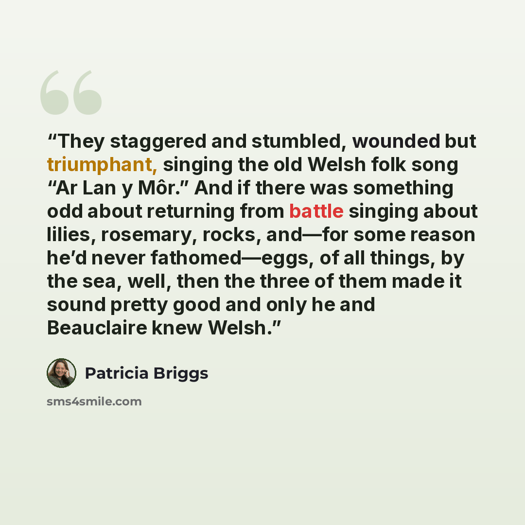 “They staggered and stumbled, wounded but triumphant, singing the old Welsh folk song “Ar Lan y Môr.” And if there was something odd about returning from battle singing about lilies, rosemary, rocks, and—for some reason he’d never fathomed—eggs, of all things, by the sea, well, then the three of…” quote by Patricia Briggs
