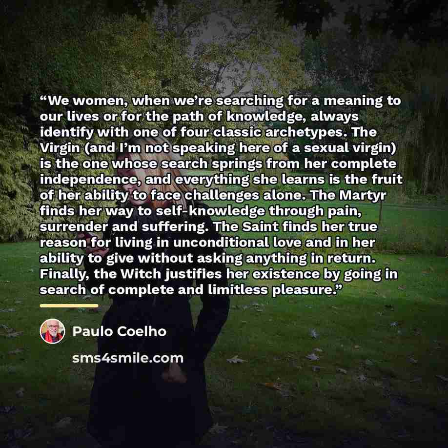 “We women, when we’re searching for a meaning to our lives or for the path of knowledge, always identify with one of four classic archetypes. The Virgin (and I’m not speaking here of a sexual virgin) is the one whose search springs from her complete independence, and everything she learns is the…” quote by Paulo Coelho