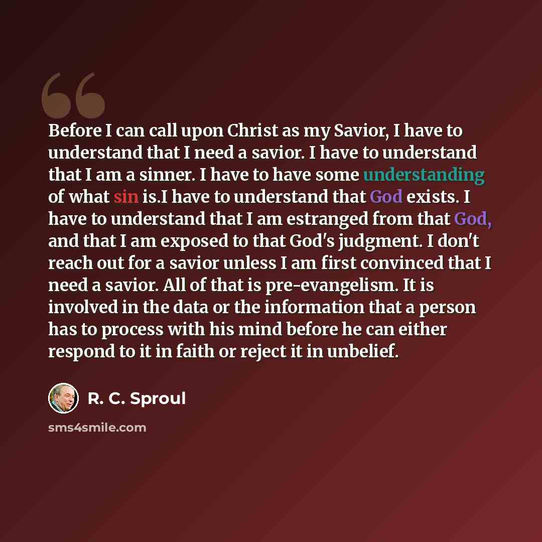 “Before I can call upon Christ as my Savior, I have to understand that I need a savior. I have to understand that I am a sinner. I have to have some understanding of what sin is.I have to understand that God exists. I have to understand that I am estranged from that God, and that I am exposed to…” quote by R. C. Sproul