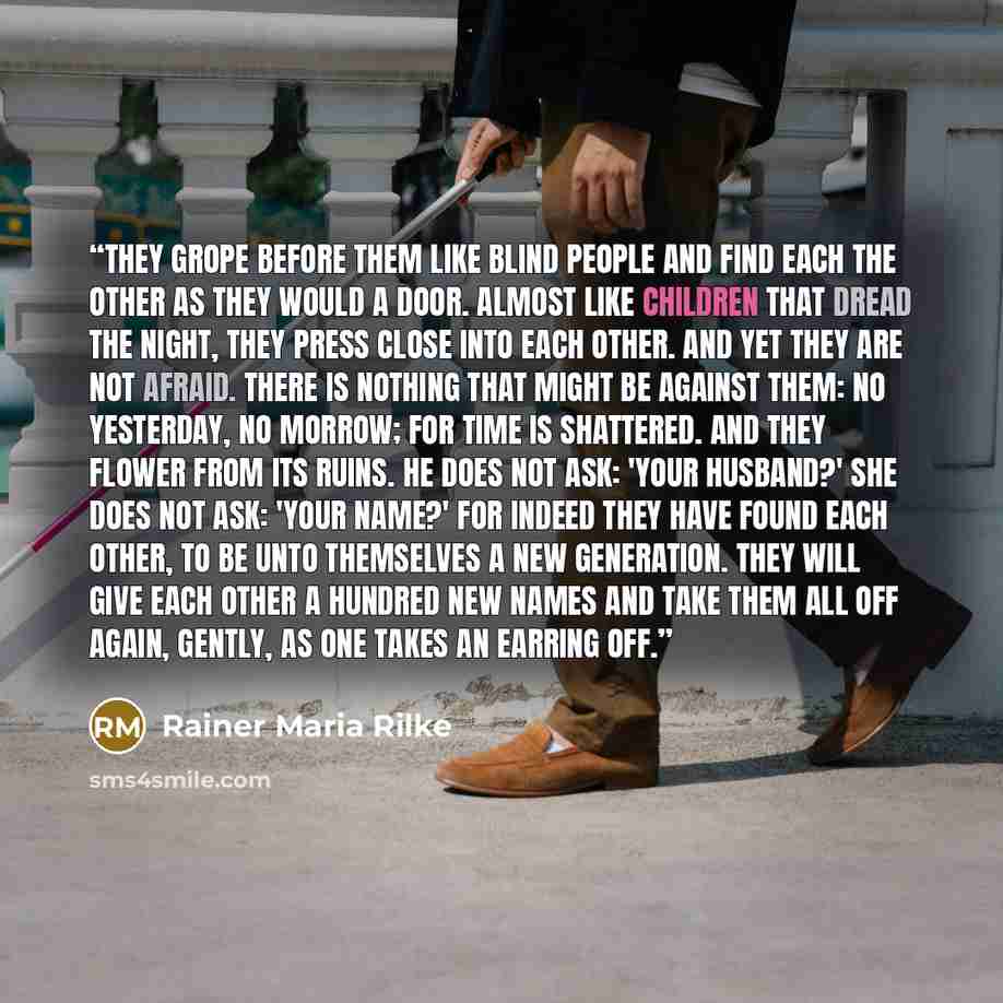 “They grope before them like blind people and find each the other as they would a door. Almost like children that dread the night, they press close into each other. And yet they are not afraid. There is nothing that might be against them: no yesterday, no morrow; for time is shattered. And they…” quote by Rainer Maria Rilke