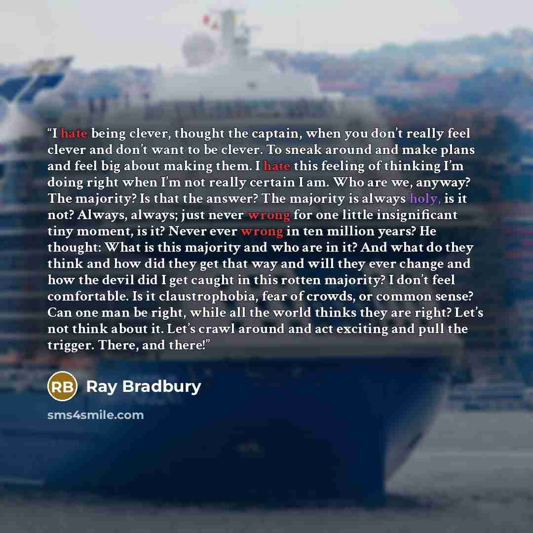“I hate being clever, thought the captain, when you don’t really feel clever and don’t want to be clever. To sneak around and make plans and feel big about making them. I hate this feeling of thinking I’m doing right when I’m not really certain I am. Who are we, anyway? The majority? Is that the…” quote by Ray Bradbury