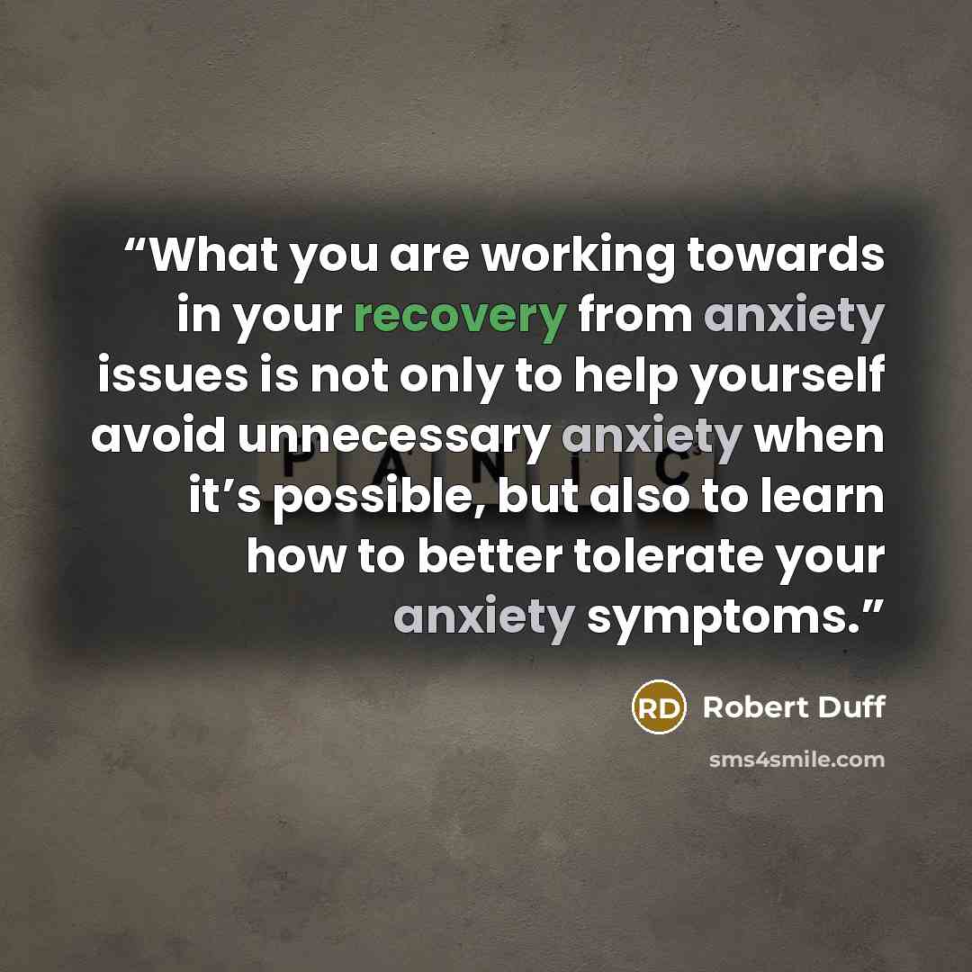“What you are working towards in your recovery from anxiety issues is not only to help yourself avoid unnecessary anxiety when it’s possible, but also to learn how to better tolerate your anxiety symptoms.” quote by Robert Duff