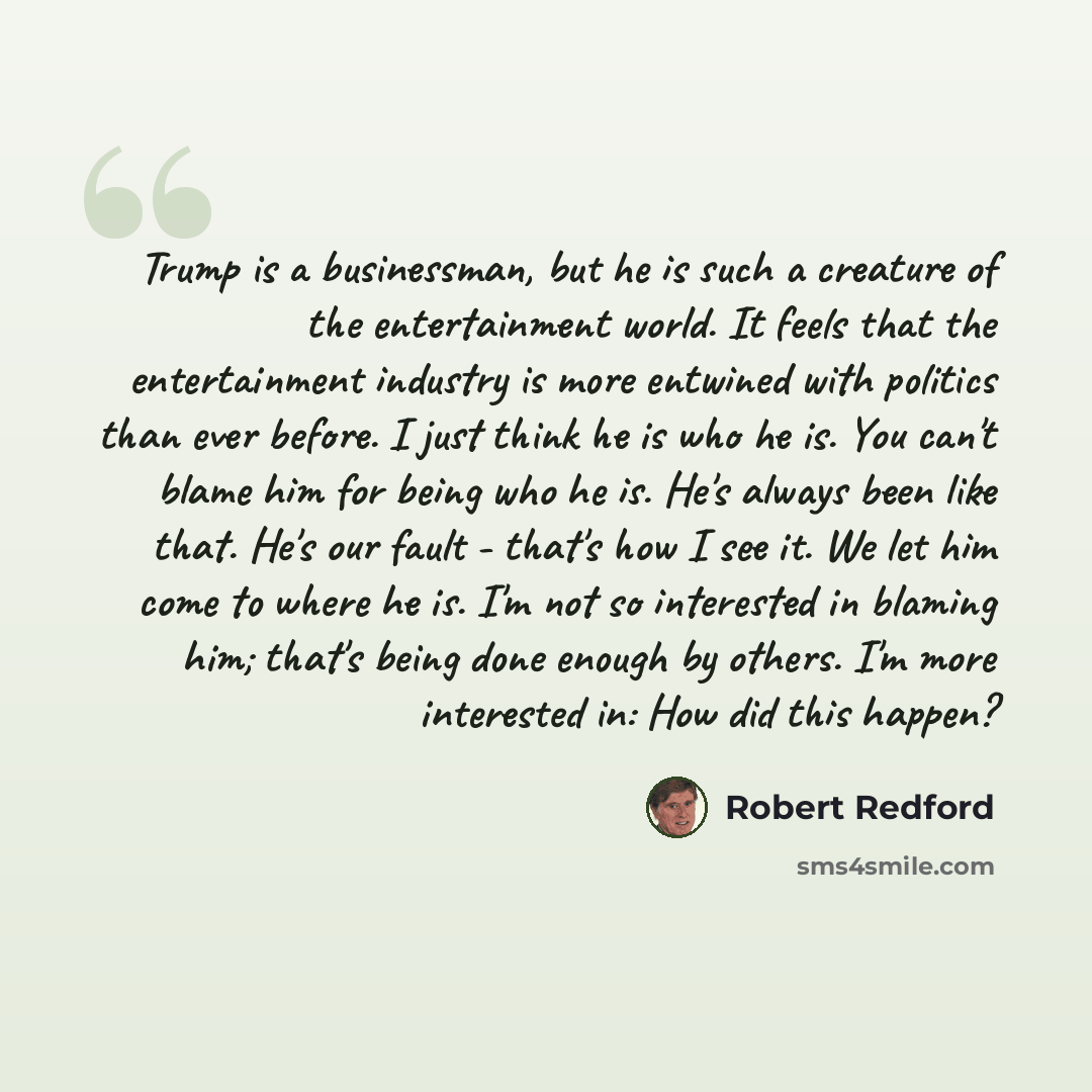 “Trump is a businessman, but he is such a creature of the entertainment world. It feels that the entertainment industry is more entwined with politics than ever before. I just think he is who he is. You can't blame him for being who he is. He's always been like that. He's our fault - that's how I…” quote by Robert Redford