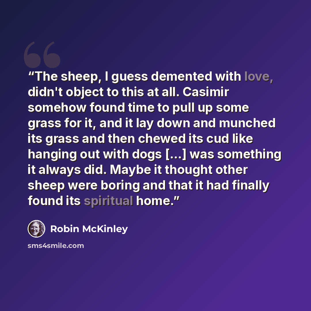 “The sheep, I guess demented with love, didn't object to this at all. Casimir somehow found time to pull up some grass for it, and it lay down and munched its grass and then chewed its cud like hanging out with dogs [...] was something it always did. Maybe it thought other sheep were boring and…” quote by Robin McKinley