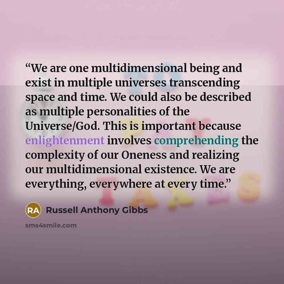 “We are one multidimensional being and exist in multiple universes transcending space and time. We could also be described as multiple personalities of the Universe/God. This is important because enlightenment involves comprehending the complexity of our Oneness and realizing our multidimensional…” quote by Russell Anthony Gibbs