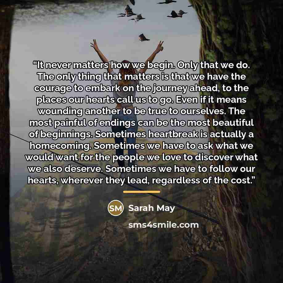 “It never matters how we begin. Only that we do. The only thing that matters is that we have the courage to embark on the journey ahead, to the places our hearts call us to go. Even if it means wounding another to be true to ourselves. The most painful of endings can be the most beautiful of…” quote by Sarah May