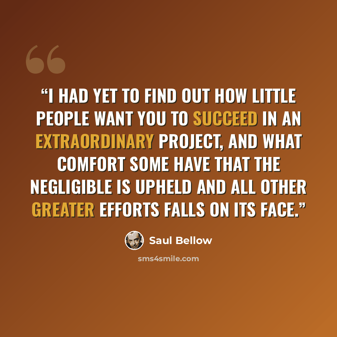 “I had yet to find out how little people want you to succeed in an extraordinary project, and what comfort some have that the negligible is upheld and all other greater efforts falls on its face.” quote by Saul Bellow