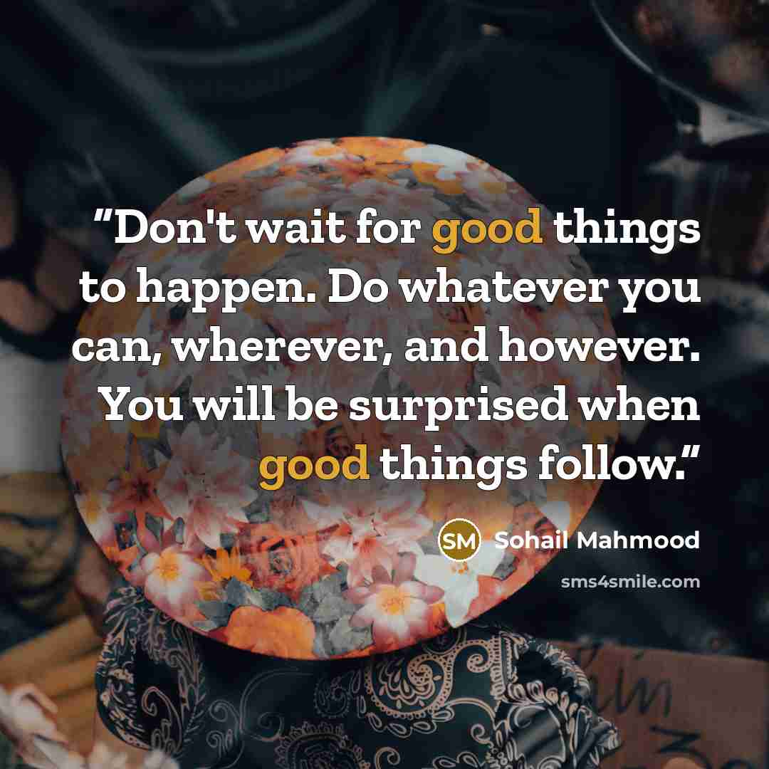 “Don't wait for good things to happen. Do whatever you can, wherever, and however. You will be surprised when good things follow.” quote by Sohail Mahmood