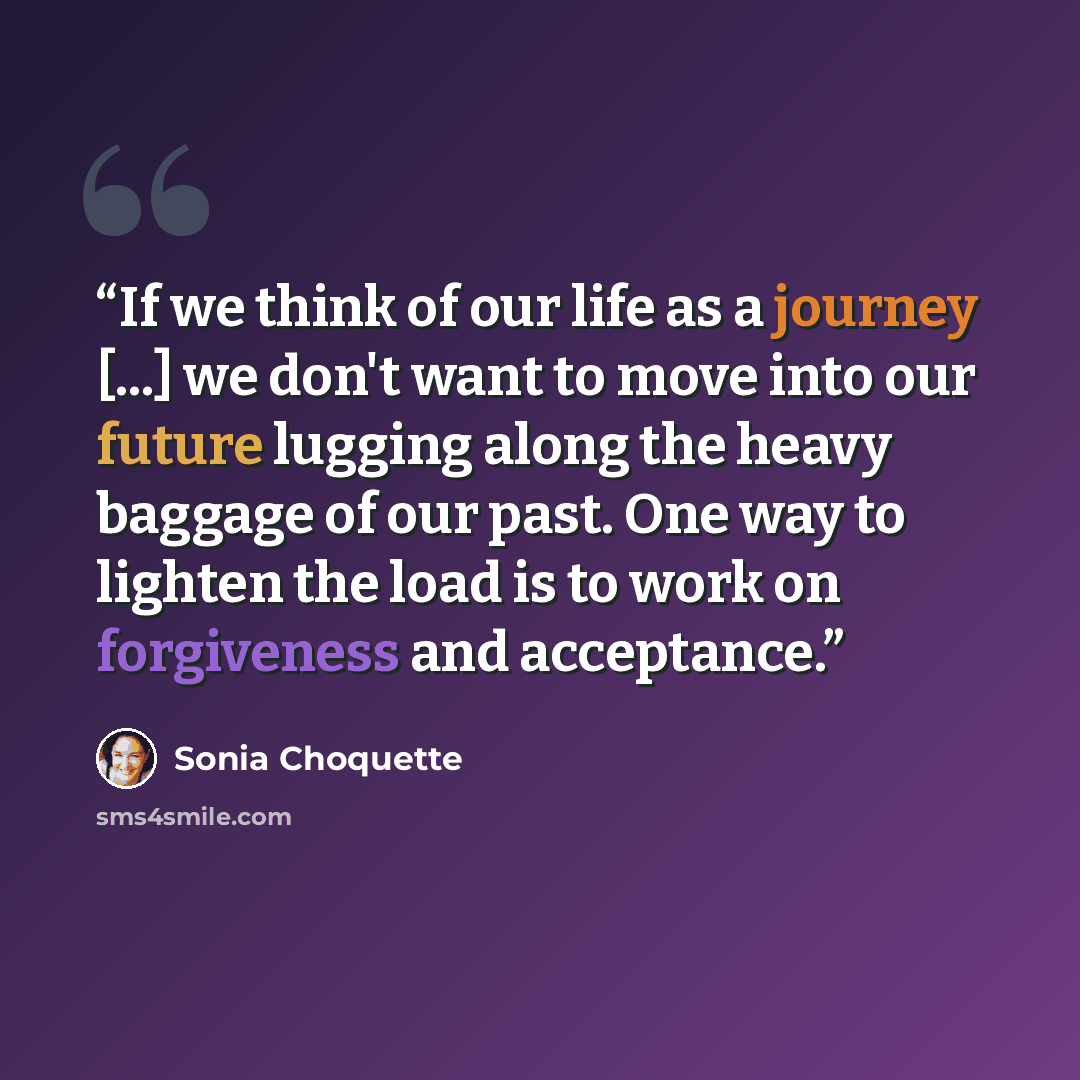 “If we think of our life as a journey [...] we don't want to move into our future lugging along the heavy baggage of our past. One way to lighten the load is to work on forgiveness and acceptance.” quote by Sonia Choquette