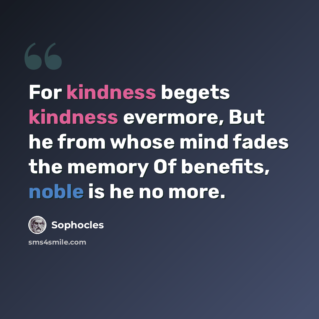 “For kindness begets kindness evermore, But he from whose mind fades the memory Of benefits, noble is he no more.” quote by Sophocles