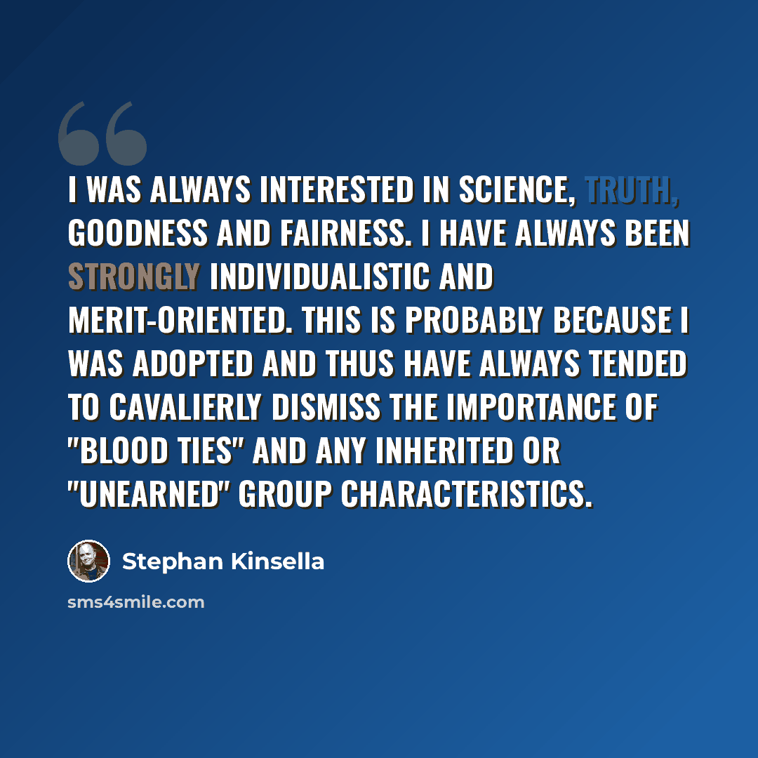 “I was always interested in science, truth, goodness and fairness. I have always been strongly individualistic and merit-oriented. This is probably because I was adopted and thus have always tended to cavalierly dismiss the importance of "blood ties" and any inherited or "unearned" group…” quote by Stephan Kinsella
