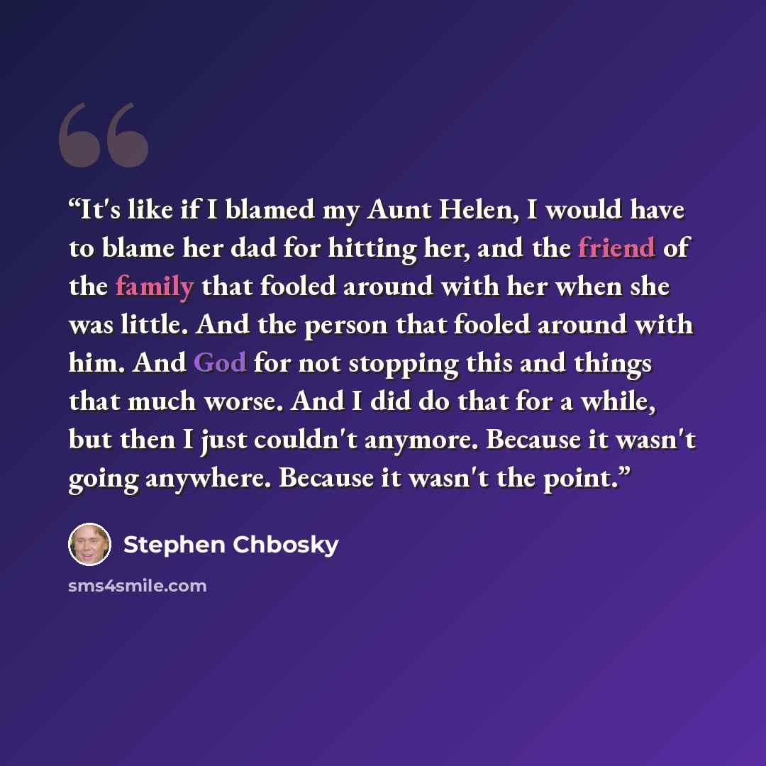 “It's like if I blamed my Aunt Helen, I would have to blame her dad for hitting her, and the friend of the family that fooled around with her when she was little. And the person that fooled around with him. And God for not stopping this and things that much worse. And I did do that for a while, but…” quote by Stephen Chbosky