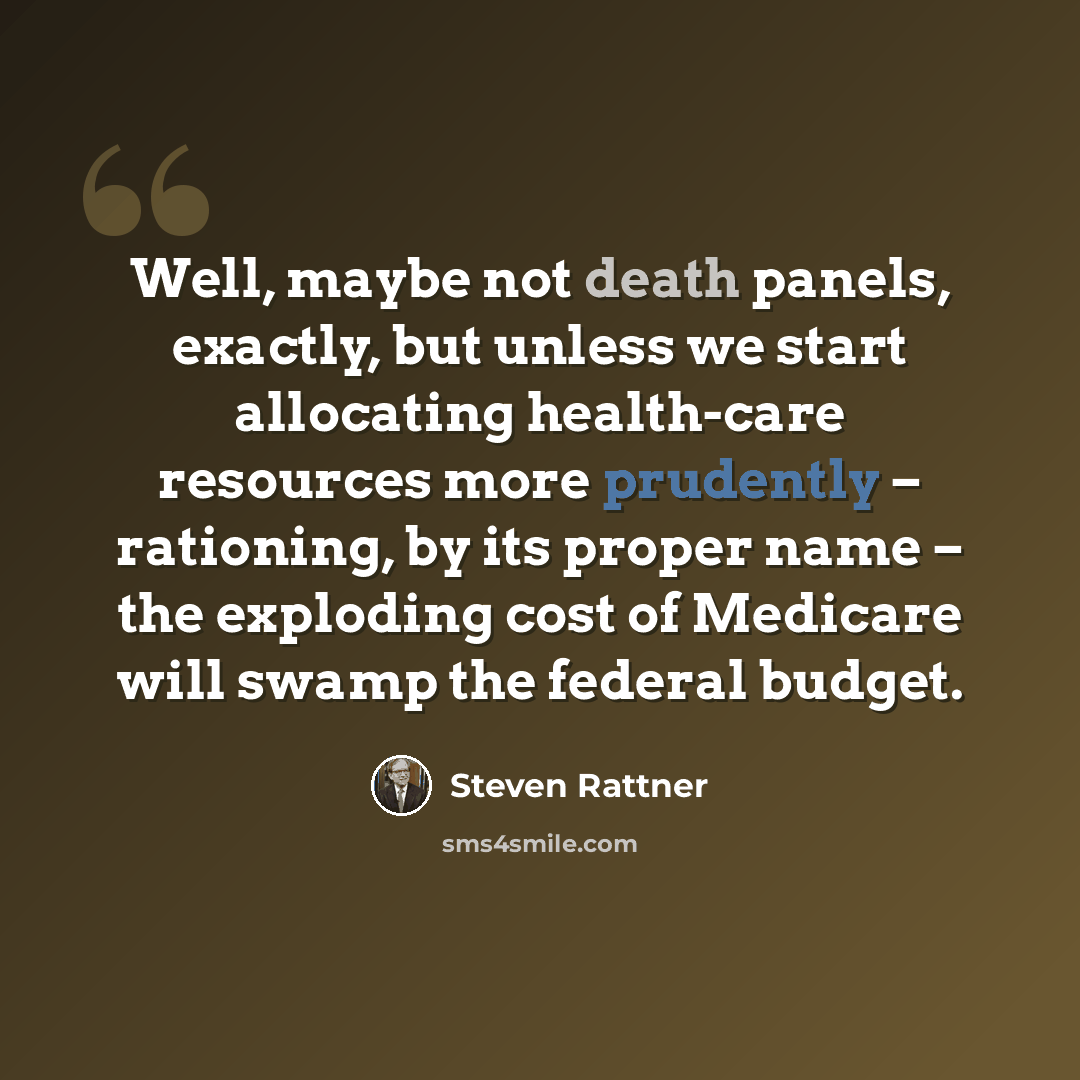 “Well, maybe not death panels, exactly, but unless we start allocating health-care resources more prudently – rationing, by its proper name – the exploding cost of Medicare will swamp the federal budget.” quote by Steven Rattner