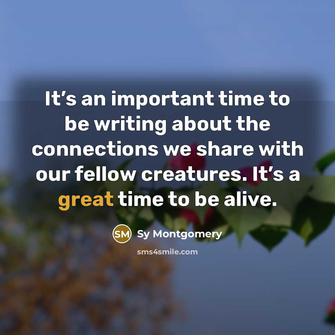 “It’s an important time to be writing about the connections we share with our fellow creatures. It’s a great time to be alive.” quote by Sy Montgomery
